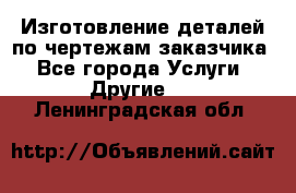 Изготовление деталей по чертежам заказчика - Все города Услуги » Другие   . Ленинградская обл.